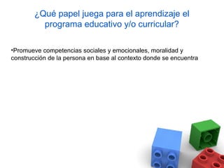 ¿Qué papel juega para el aprendizaje el
          programa educativo y/o curricular?

•Promueve competencias sociales y emocionales, moralidad y
construcción de la persona en base al contexto donde se encuentra
 