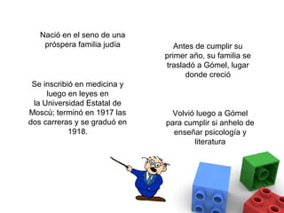 Nació en el seno de una
    próspera familia judía       Antes de cumplir su
                              primer año, su familia se
                              trasladó a Gómel, lugar
                                    donde creció
 Se inscribió en medicina y
     luego en leyes en
 la Universidad Estatal de
Moscú; terminó en 1917 las      Volvió luego a Gómel
dos carreras y se graduó en   para cumplir si anhelo de
            1918.               enseñar psicología y
                                      literatura
 