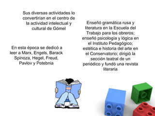 Sus diversas actividades lo
      convertirían en el centro de
       la actividad intelectual y       Enseñó gramática rusa y
           cultural de Gómel          literatura en la Escuela del
                                       Trabajo para los obreros;
                                     enseñó psicología y lógica en
                                         el Instituto Pedagógico;
 En esta época se dedicó a           estética e historia del arte en
leer a Marx, Engels, Barack            el Conservatorio; dirigió la
  Spinoza, Hegel, Freud,                  sección teatral de un
     Pavlov y Potebnia               periódico y fundó una revista
                                                   literaria
 
