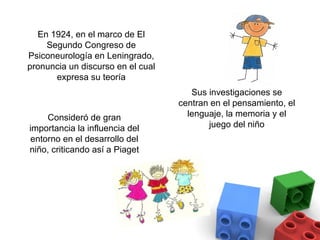 En 1924, en el marco de El
    Segundo Congreso de
Psiconeurología en Leningrado,
pronuncia un discurso en el cual
      expresa su teoría
                                      Sus investigaciones se
                                   centran en el pensamiento, el
    Consideró de gran                lenguaje, la memoria y el
importancia la influencia del             juego del niño
entorno en el desarrollo del
niño, criticando así a Piaget
 