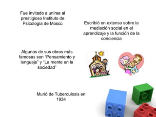 Fue invitado a unirse al
prestigioso Instituto de
 Psicología de Moscú           Escribió en extenso sobre la
                                  mediación social en el
                               aprendizaje y la función de la
                                        conciencia


  Algunas de sus obras más
famosas son “Pensamiento y
 lenguaje” y “La mente en la
         sociedad”




        Murió de Tuberculosis en
                  1934
 