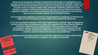 Remarcó en numerosas ocasiones la importancia del estudio de la gramática en las
escuelas, donde el niño toma conciencia de lo que está haciendo y aprende a utilizar sus
habilidades de forma consciente. Para acceder a la conciencia es necesario analizar los
procesos como si no fueran objetos fijos, utilizando el método explicativo de las
relaciones causales y centrare en los procesos por los cuales se forman los procesos
cognitivos superiores. La conciencia debemos abordarla en conexión con la conducta,
que a su vez es la piedra angular de la actividad humana.
Las investigaciones Vygotsky se centran en el pensamiento, el lenguaje, la memoria y el
juego del niño. Al final de sus días trabajó sobre problemas educativos.
En su teoría podemos encontrar varias ideas importantes, en primer lugar el lenguaje es
un instrumento imprescindible para el desarrollo cognitivo del niño, posteriormente la
conciencia progresiva que va adquiriendo el niño le proporciona un control
comunicativo, además el desarrollo lingüístico es independiente del desarrollo del
pensamiento. También defendió la combinación de la neurología y fisiología en los
estudios experimentales de los procesos de pensamiento
Vygotsky murió de tuberculosis con sólo 38 años. Algunas de sus obras más famosas
son Pensamiento y Lenguaje y La mente en la sociedad.
 