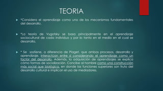 TEORIA
 *Considera el aprendizaje como uno de los mecanismos fundamentales
del desarrollo.
 *La teoría de Vygotsky se basa principalmente en el aprendizaje
sociocultural de cada individuo y por lo tanto en el medio en el cual se
desarrolla.
 * Se sostiene, a diferencia de Piaget, que ambos procesos, desarrollo y
aprendizaje, interactúan entre sí considerando el aprendizaje como un
factor del desarrollo. Además, la adquisición de aprendizajes se explica
cómo formas de socialización. Concibe al hombre como una construcción
más social que biológica, en donde las funciones superiores son fruto del
desarrollo cultural e implican el uso de mediadores.
 