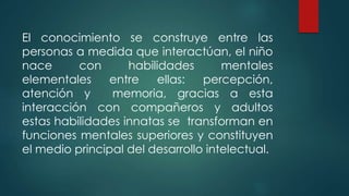El conocimiento se construye entre las
personas a medida que interactúan, el niño
nace con habilidades mentales
elementales entre ellas: percepción,
atención y memoria, gracias a esta
interacción con compañeros y adultos
estas habilidades innatas se transforman en
funciones mentales superiores y constituyen
el medio principal del desarrollo intelectual.
 