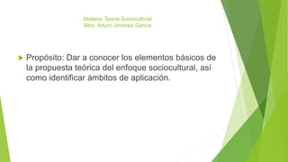 Materia: Teoría Sociocultural
Mtro. Arturo Jiménez García
 Propósito: Dar a conocer los elementos básicos de
la propuesta teórica del enfoque sociocultural, así
como identificar ámbitos de aplicación.
 