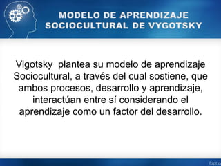 Vigotsky plantea su modelo de aprendizaje
Sociocultural, a través del cual sostiene, que
ambos procesos, desarrollo y aprendizaje,
interactúan entre sí considerando el
aprendizaje como un factor del desarrollo.
 