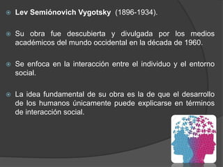  Lev Semiónovich Vygotsky (1896-1934).
 Su obra fue descubierta y divulgada por los medios
académicos del mundo occident...