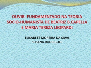 OUVIR- FUNDAMENTADO NA TEORIA
SOCIO-HUMANISTA DE BEATRIZ B.CAPELLA
E MARIA TEREZA LEOPARDI
ELISABETT MOREIRA DA SILVA
SUSANA RODRIGUES
 
