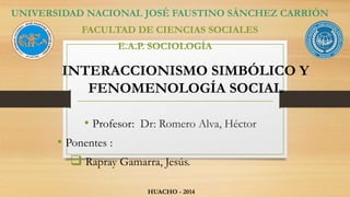UNIVERSIDAD NACIONAL JOSÉ FAUSTINO SÁNCHEZ CARRIÓN 
FACULTAD DE CIENCIAS SOCIALES 
E.A.P. SOCIOLOGÍA 
INTERACCIONISMO SIMBÓLICO Y 
FENOMENOLOGÍA SOCIAL 
• Profesor: Dr: Romero Alva, Héctor 
• Ponentes : 
 Rapray Gamarra, Jesús. 
HUACHO - 2014 
 