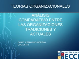 DANIEL FERNANDO MORENO
COD: 36732
ANÁLISIS
COMPARATIVO ENTRE
LAS ORGANIZACIONES
TRADICIONES Y
ACTUALES
TEORIAS ORGANIZACIONALES
 