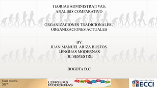 Juan Bustos
2017
TEORIAS ADMINISTRATIVAS:
ORGANIZACIONES TRADICIONALES /
ORGANIZACIONES ACTUALES
ANALISIS COMPARATIVO
BY:
JUAN MANUEL ARIZA BUSTOS
LENGUAS MODERNAS
III SEMESTRE
BOGOTA D.C
 