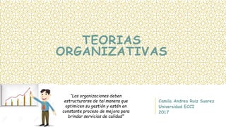 TEORIAS
ORGANIZATIVAS
Camila Andrea Ruiz Suarez
Universidad ECCI
2017
“Las organizaciones deben
estructurarse de tal manera que
optimicen su gestión y estén en
constante proceso de mejora para
brindar servicios de calidad”
 