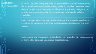 Estándares
internacionales
Estos estándares aseguran que las características y las prestaciones
de los productos son consistentes, es decir, que las personas usen
dichos productos en los mismos términos y que esta categoría de
productos se vea afectada por las mismas pruebas de validez
y calidad.
Los creadores de estándares están siempre tratando de moldear un
estándar en cemento, mientras los innovadores intentan crear uno
nuevo.
Incluso una vez creados los estándares, son violados tan pronto como
el proveedor agregue una nueva característica.
 