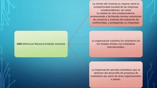 ANSI (American Nacional Estándar Instituto)
La misión del instituto es mejorar tanto la
competitividad mundial de las empresas
estadounidenses, así como
la calidad de vida estadounidense,
promoviendo y facilitando normas voluntarias
de consenso y sistemas de evaluación de
conformidad, y protegiendo su integridad.
La organización coordina los estándares de
los Estados Unidos con estándares
internacionales.
La Organización aprueba estándares que se
obtienen del desarrollo de proyectos de
estándares por parte de otras organizaciones
o países.
 