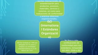 ISO
(Internationa
l Estándares
Organizació
n)
normas internacionales de
estandarización para
productos, procesos,
materiales, servicios y
sistemas, así como para
evaluaciones de conformidad
y prácticas directivas
organizacionales.
No lleva a cabo
certificaciones de
conformidad para sus
estándares, incluyendo
ISO 9001:2008 o ISO
14001:2004.
ISO fue fundada en 1946 por
delegados de 25 países y
empezó sus actividades
estandarizadoras el 23 de
febrero de 1947.
 