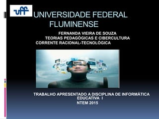 UNIVERSIDADE FEDERAL
FLUMINENSE
FERNANDA VIEIRA DE SOUZA
TEORIAS PEDAGÓGICAS E CIBERCULTURA
CORRENTE RACIONAL-TECNOLÓGICA
TRABALHO APRESENTADO A DISCIPLINA DE INFORMÁTICA
EDUCATIVA I
NTEM 2015
 