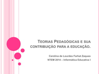 TEORIAS PEDAGÓGICAS E SUA 
CONTRIBUIÇÃO PARA A EDUCAÇÃO. 
Carolina de Lourdes Farhat Zaqueo 
NTEM 2014 – Informática Educativa I 
 