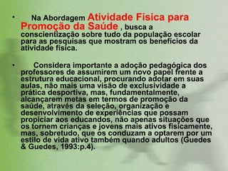 Na Abordagem  Atividade Física para Promoção da Saúde  , busca a conscientização sobre tudo da população escolar para as pesquisas que mostram os benefícios da atividade física.  Considera importante a adoção pedagógica dos professores de assumirem um novo papel frente a estrutura educacional, procurando adotar em suas aulas, não mais uma visão de exclusividade a prática desportiva, mas, fundamentalmente, alcançarem metas em termos de promoção da saúde, através da seleção, organização e desenvolvimento de experiências que possam propiciar aos educandos, não apenas situações que os tornem crianças e jovens mais ativos fisicamente, mas, sobretudo, que os conduzam a optarem por um estilo de vida ativo também quando adultos (Guedes & Guedes, 1993:p.4).  
