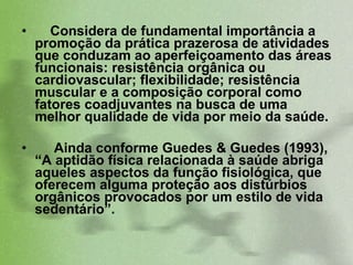Considera de fundamental importância a promoção da prática prazerosa de atividades que conduzam ao aperfeiçoamento das áreas funcionais: resistência orgânica ou cardiovascular; flexibilidade; resistência muscular e a composição corporal como fatores coadjuvantes na busca de uma melhor qualidade de vida por meio da saúde.  Ainda conforme Guedes & Guedes (1993), “A aptidão física relacionada à saúde abriga aqueles aspectos da função fisiológica, que oferecem alguma proteção aos distúrbios orgânicos provocados por um estilo de vida sedentário”.  