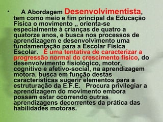 A Abordagem  Desenvolvimentista , tem como meio e fim principal da Educação Física o movimento ,, orienta-se especialmente à crianças de quatro a quatorze anos, e busca nos processos de aprendizagem e desenvolvimento uma fundamentação para a Escolar Física Escolar.  É uma tentativa de caracterizar a progressão normal do crescimento físico , do desenvolvimento fisiológico, motor, cognitivo e afetivo-social, na aprendizagem motora, busca em função destas características sugerir elementos para a estruturação da E.F.E.  Procura privilegiar a aprendizagem do movimento embora possam estar ocorrendo outras aprendizagens decorrentes da prática das habilidades motoras.  
