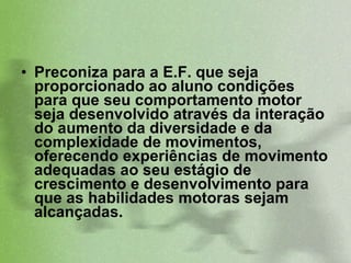 Preconiza para a E.F. que seja proporcionado ao aluno condições para que seu comportamento motor seja desenvolvido através da interação do aumento da diversidade e da complexidade de movimentos, oferecendo experiências de movimento adequadas ao seu estágio de crescimento e desenvolvimento para que as habilidades motoras sejam alcançadas. 