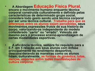 A Abordagem  Educação Física Plural , encara o movimento humano enquanto técnica corporal construída culturalmente e definida pelas características de determinado grupo social, considera todo gesto sendo uma técnica corporal por ser uma técnica cultural.  Trabalha para que as diferenças entre os alunos sejam percebidas , seus movimentos,expressões frutos de sua história de corpo, valorizando-os independente do modelo considerado “certo” ou “errado”. Valendo até mesmo para o processo ensino-aprendizagem de certas modalidades esportivas.  A eficiência técnica, sempre foi requisito para a E.F. em 5 relação aos seus alunos com ênfase principalmente no rendimento desportivo, desconsiderando as maneiras como os alunos lidam, culturalmente,  as formas de ginástica, lutas, danças, esportes enfim todas manifestações de cultura corporal.  