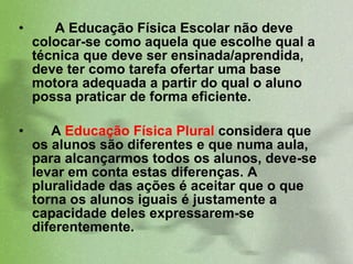 A Educação Física Escolar não deve colocar-se como aquela que escolhe qual a técnica que deve ser ensinada/aprendida, deve ter como tarefa ofertar uma base motora adequada a partir do qual o aluno possa praticar de forma eficiente.  A  Educação Física Plural  considera que os alunos são diferentes e que numa aula, para alcançarmos todos os alunos, deve-se levar em conta estas diferenças. A pluralidade das ações é aceitar que o que torna os alunos iguais é justamente a capacidade deles expressarem-se   diferentemente.  