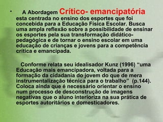 A Abordagem  Crítico- emancipatória  esta centrada no ensino dos esportes que foi concebida para a Educação Física Escolar. Busca uma ampla reflexão sobre a possibilidade de ensinar os esportes pela sua transformação didático-pedagógica e de tornar o ensino escolar em uma educação de crianças e jovens para a competência crítica e emancipada.  Conforme relata seu idealisador Kunz (1996) “uma Educação mais emancipadora, voltada para a formação da cidadania do jovem do que de mera instrumentalização técnica para o trabalho”  (p.144).  Coloca ainda que é necessário orientar o ensino num processo de desconstrução de imagens negativas que o aluno interioriza na sua prática de esportes autoritários e domesticadores.  