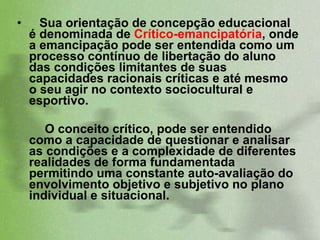 Sua orientação de concepção educacional é denominada de  Crítico-emancipatória , onde a emancipação pode ser entendida como um processo contínuo de libertação do aluno das condições limitantes de suas capacidades racionais críticas e até mesmo o seu agir no contexto sociocultural e esportivo.  O conceito crítico, pode ser entendido como a capacidade de questionar e analisar as condições e a complexidade de diferentes realidades de forma fundamentada permitindo uma constante auto-avaliação do envolvimento objetivo e subjetivo no plano individual e situacional.  