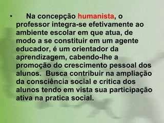 Na concepção  humanista , o professor integra-se efetivamente ao ambiente escolar em que atua, de modo a se constituir em um agente educador, é um orientador da aprendizagem, cabendo-lhe a promoção do crescimento pessoal dos alunos.  Busca contribuir na ampliação da consciência social e critica dos alunos tendo em vista sua participação ativa na pratica social.   