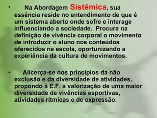 Na Abordagem  Sistêmica , sua essência reside no entendimento de que é um sistema aberto onde sofre e interage influenciando a sociedade.  Procura na definição de vivência corporal o movimento de introduzir o aluno nos conteúdos oferecidos na escola, oportunizando a experiência da cultura de movimentos.  Alicerça-se nos princípios da não exclusão e da diversidade de atividades, propondo à E.F. a valorização de uma maior diversidade de vivências esportivas, atividades rítmicas e de expressão.  
