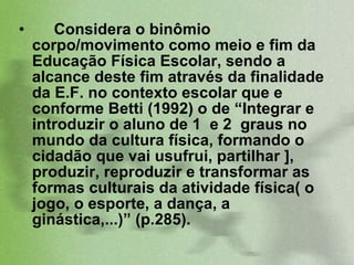 Considera o binômio corpo/movimento como meio e fim da Educação Física Escolar, sendo a  alcance deste fim através da finalidade da E.F. no contexto escolar que e conforme Betti (1992) o de “Integrar e introduzir o aluno de 1  e 2  graus no mundo da cultura física, formando o cidadão que vai usufrui, partilhar ], produzir, reproduzir e transformar as formas culturais da atividade física( o jogo, o esporte, a dança, a ginástica,...)” (p.285).  