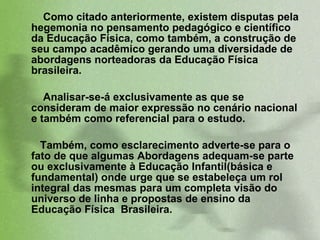Como citado anteriormente, existem disputas pela hegemonia no pensamento pedagógico e científico da Educação Física, como também, a construção de seu campo acadêmico gerando uma diversidade de abordagens norteadoras da Educação Física brasileira.  Analisar-se-á exclusivamente as que se consideram de maior expressão no cenário nacional e também como referencial para o estudo.  Também, como esclarecimento adverte-se para o fato de que algumas Abordagens adequam-se parte ou exclusivamente à Educação Infantil(básica e fundamental) onde urge que se estabeleça um rol integral das   mesmas para um completa visão do universo de linha e propostas de ensino da Educação Física  Brasileira.  
