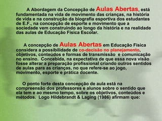 A Abordagem da Concepção de  Aulas Abertas , está fundamentada na vida de movimento das crianças, na história de vida e na construção da biografia esportiva dos estudantes de E.F., na concepção de esporte e movimento que a sociedade vem construindo ao longo da história e na realidade das aulas de Educação Física Escolar.  A concepção de  Aulas Abertas  em Educação Física considera a possibilidade de  co-decisão no planejamento , objetivos, conteúdos e formas de transmissão  e comunicação no ensino.  Concebida, na expectativa de que essa nova visão fosse alterar a preparação profissional criando outros sentidos de aulas para as crianças, no que refere-se ao jogo, movimento, esporte e prática docente.  O ponto forte desta concepção de aula está na compreensão dos professores e alunos sobre o sentido que ela tem e ao mesmo tempo, sobre os objetivos, conteúdos e métodos.  Logo Hildebrandt & Laging (1986) afirmam que:  