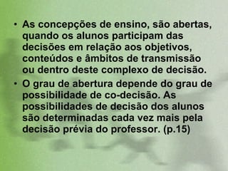 As concepções de ensino, são abertas, quando os alunos participam das decisões em relação aos objetivos, conteúdos e âmbitos de transmissão ou dentro deste complexo de decisão.  O grau de abertura depende do grau de possibilidade de co-decisão. As possibilidades de decisão dos alunos são determinadas cada vez mais pela decisão prévia do professor. (p.15)  