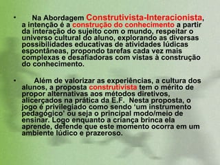 Na Abordagem  Construtivista-Interacionista , a intenção é a  construção do conhecimento  a partir da interação do sujeito com o mundo, respeitar o universo cultural do aluno, explorando as diversas possibilidades educativas de atividades lúdicas espontâneas, propondo tarefas cada vez mais complexas e desafiadoras com vistas à construção do conhecimento.  Além de valorizar as experiências, a cultura dos alunos, a proposta  construtivista  tem o mérito de propor alternativas aos métodos diretivos, alicerçados na prática da E.F.  Nesta proposta, o jogo é privilegiado como sendo ‘um instrumento pedagógico’ ou seja o principal modo/meio de ensinar. Logo enquanto a criança brinca ela aprende, defende que este momento ocorra em um ambiente lúdico e prazeroso.  