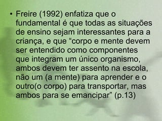 Freire (1992) enfatiza que o fundamental é que todas as situações de ensino sejam interessantes para a criança, e que “corpo e mente devem ser entendido como componentes que integram um único organismo, ambos devem ter assento na escola, não um (a mente) para aprender e o outro(o corpo) para transportar, mas ambos para se emancipar” (p.13)  
