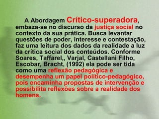 A Abordagem  Crítico-superadora , embaza-se no discurso da  justiça social  no contexto da sua prática. Busca levantar questões de poder, interesse e contestação, faz uma leitura dos dados da realidade a luz da crítica social dos conteúdos. Conforme Soares, Taffarel,, Varjal, Castellani Filho, Escobar, Bracht, (1992) ela pode ser tida como uma  reflexão pedagógica e desempenha um papel político-pedagógico, pois encaminha propostas de intervenção e possibilita reflexões sobre a realidade dos homens.  