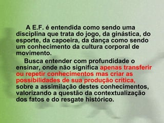 A E.F. é entendida como sendo uma disciplina que trata do jogo, da ginástica, do esporte, da capoeira, da dança como sendo um conhecimento da cultura corporal de movimento.  Busca entender com profundidade o ensinar, onde não significa  apenas transferir ou repetir conhecimentos mas criar as possibilidades de sua produção crítica,  sobre a assimilação destes conhecimentos, valorizando a questão da contextualização dos fatos e do resgate histórico. 
