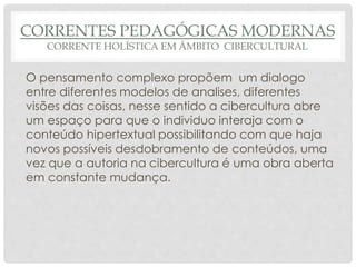 CORRENTES PEDAGÓGICAS MODERNAS
CORRENTE HOLÍSTICA EM ÂMBITO CIBERCULTURAL
O pensamento complexo propõem um dialogo
entre diferentes modelos de analises, diferentes
visões das coisas, nesse sentido a cibercultura abre
um espaço para que o individuo interaja com o
conteúdo hipertextual possibilitando com que haja
novos possíveis desdobramento de conteúdos, uma
vez que a autoria na cibercultura é uma obra aberta
em constante mudança.
 