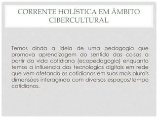 CORRENTE HOLÍSTICA EM ÂMBITO
CIBERCULTURAL
Temos ainda a ideia de uma pedagogia que
promova aprendizagem do sentido das coisas a
partir da vida cotidiana (ecopedagogia) enquanto
temos a influencia das tecnologias digitais em rede
que vem afetando os cotidianos em suas mais plurais
dimensões interagindo com diversos espaços/tempo
cotidianos.
 