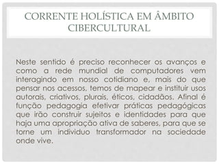 CORRENTE HOLÍSTICA EM ÂMBITO
CIBERCULTURAL
Neste sentido é preciso reconhecer os avanços e
como a rede mundial de computadores vem
interagindo em nosso cotidiano e, mais do que
pensar nos acessos, temos de mapear e instituir usos
autorais, criativos, plurais, éticos, cidadãos. Afinal é
função pedagogia efetivar práticas pedagógicas
que irão construir sujeitos e identidades para que
haja uma apropriação ativa de saberes, para que se
torne um individuo transformador na sociedade
onde vive.
 