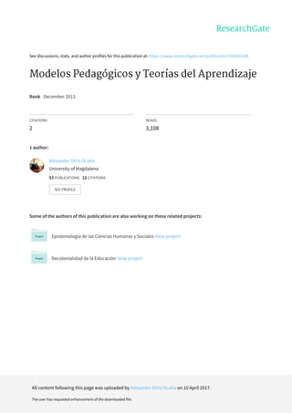 See	discussions,	stats,	and	author	profiles	for	this	publication	at:	https://www.researchgate.net/publication/315835198
Modelos	Pedagógicos	y	Teorías	del	Aprendizaje
Book	·	December	2013
CITATIONS
2
READS
3,108
1	author:
Some	of	the	authors	of	this	publication	are	also	working	on	these	related	projects:
Epistemología	de	las	Ciencias	Humanas	y	Sociales	View	project
Decolonialidad	de	la	Educación	View	project
Alexander	Ortiz	Ocaña
University	of	Magdalena
53	PUBLICATIONS			12	CITATIONS			
SEE	PROFILE
All	content	following	this	page	was	uploaded	by	Alexander	Ortiz	Ocaña	on	10	April	2017.
The	user	has	requested	enhancement	of	the	downloaded	file.
 