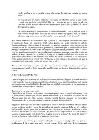 puede justificarse en la medida en que ella impide los actos de justicia por propia
mano.
- Se entiende que el criterio retributivo no puede ser absoluto debido a que resulta
evidente que no toda culpabilidad debe ser castigada ya que la pena, en el caso
concreto, puede producir efectos contraproducentes (no explica ¿cuándo? el Estado
debe aplicar la pena).
- La idea de retribución compensadora es vulnerable debido a que la pena no borra el
mal causado por el delito sino que en realidad añade un segundo mal, "el criterio
talionario no permite recuperar el ojo de la víctima quitando un ojo al autor".
Más allá de las críticas a la teoría hasta aquí expuesta, el Derecho penal contemporáneo no ha
evolucionado hacia un abandono total delos puntos de vista retributivos debido,
fundamentalmente, a la fragilidad de las teorías preventivas propuestas como alternativas. La
sistematización de los presupuestos de punibilidad, formulados por la escuela clásica desde
perspectivas retributivas se vé como un conjunto de garantías del gobernado frente al Estado
y en los modelos propuestos en su reemplazo parecería estar corriendo resgo, ello origina un
rechazo de éstos, además, la circunstancia de que no se haya formulado aun ningún sistema
que ofrezca presupuestos de incriminación (teoría del delito) diferentes a los enunciados
como consesuencia de la concepción retributiva, da más fuerza a la sensación de que el
abandono de dichas teorías produciría inseguridad jurídica.
Además, debe concederse a esta teoría la virtud de haber concebido a la pena como una
reacción proporcional al delito cometido, estableciendo un límite a la pretensión punitiva
estatal.
3. Teorías Relativas De La Pena
Las teorías preventivas renuncian a ofrecer fundamentos éticos a la pena, ella será entendida
como un medio para la obtención de ulteriores objetivos, como un instrumento de motivación,
un remedio para impedir el delito. Para explicar su utilidad, en relación a la prevención de la
criminalidad, se busca apoyo científico.
Teorías de la prevención especial:
Desarrollada por diversas corrientes de pensamiento penal, como la escuela alemana de Liszt,
el positivismo criminológico italiano, el correccionalismo y la escuela de la defensa social.
Aunque cada una de ellas presente matices, resulta factible enunciar sus principales
formulaciones. Es la posición extrema contraria a la teoría de la retribución.
Según éste punto de vista preventivo-especial, el fin de la pena es disuadir al autor de futuros
hechos punibles, es decir, evitar las reincidencias (versión moderna de la teoría) y sólo es
indispensable aquella pena que se necesite para lograrlo, se procurará readaptar al autor
mediante tratamientos de resocialización . Así, la necesidad de prevención especial es la que
legitima la pena, según Von Liszt; "sólo la pena necesaria es justa". Se habla de "relativa"
porque su finalidad está referida a la "evitación del delito".
La prevención especial no quiere retribuir el hecho pasado, no mira el pasado, sino que ve la
justificación de la pena en que debe prevenir nuevos delitos del autor. Esta concepción,
 