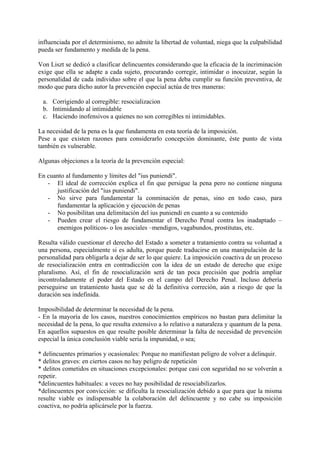 influenciada por el determinismo, no admite la libertad de voluntad, niega que la culpabilidad
pueda ser fundamento y medida de la pena.
Von Liszt se dedicó a clasificar delincuentes considerando que la eficacia de la incriminación
exige que ella se adapte a cada sujeto, procurando corregir, intimidar o inocuizar, según la
personalidad de cada individuo sobre el que la pena deba cumplir su función preventiva, de
modo que para dicho autor la prevención especial actúa de tres maneras:
a. Corrigiendo al corregible: resocializacion
b. Intimidando al intimidable
c. Haciendo inofensivos a quienes no son corregibles ni intimidables.
La necesidad de la pena es la que fundamenta en esta teoría de la imposición.
Pese a que existen razones para considerarlo concepción dominante, éste punto de vista
también es vulnerable.
Algunas objeciones a la teoría de la prevención especial:
En cuanto al fundamento y límites del "ius puniendi".
- El ideal de corrección explica el fin que persigue la pena pero no contiene ninguna
justificación del "ius puniendi".
- No sirve para fundamentar la conminación de penas, sino en todo caso, para
fundamentar la aplicación y ejecución de penas
- No posibilitan una delimitación del ius puniendi en cuanto a su contenido
- Pueden crear el riesgo de fundamentar el Derecho Penal contra los inadaptado –
enemigos políticos- o los asociales –mendigos, vagabundos, prostitutas, etc.
Resulta válido cuestionar el derecho del Estado a someter a tratamiento contra su voluntad a
una persona, especialmente si es adulta, porque puede traducirse en una manipulación de la
personalidad para obligarla a dejar de ser lo que quiere. La imposición coactiva de un proceso
de resocialización entra en contradicción con la idea de un estado de derecho que exige
pluralismo. Así, el fin de resocialización será de tan poca precisión que podría ampliar
incontroladamente el poder del Estado en el campo del Derecho Penal. Incluso debería
perseguirse un tratamiento hasta que se dé la definitiva correción, aún a riesgo de que la
duración sea indefinida.
Imposibilidad de determinar la necesidad de la pena.
- En la mayoría de los casos, nuestros conocimientos empíricos no bastan para delimitar la
necesidad de la pena, lo que resulta extensivo a lo relativo a naturaleza y quantum de la pena.
En aquellos supuestos en que resulte posible determinar la falta de necesidad de prevención
especial la única conclusión viable seria la impunidad, o sea;
* delincuentes primarios y ocasionales: Porque no manifiestan peligro de volver a delinquir.
* delitos graves: en ciertos casos no hay peligro de repetición
* delitos cometidos en situaciones excepcionales: porque casi con seguridad no se volverán a
repetir.
*delincuentes habituales: a veces no hay posibilidad de resociabilizarlos.
*delincuentes por convicción: se dificulta la resocialización debido a que para que la misma
resulte viable es indispensable la colaboración del delincuente y no cabe su imposición
coactiva, no podría aplicársele por la fuerza.
 