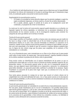 - En el ámbito de individualización de la pena, surgen nuevas objeciones por la imposibilidad
de predecir los efectos del tratamiento (si la pena se prolonga hasta que el tratamiento tenga
éxito, el condenado queda a merced de la intervención estatal).
Ilegitimidad de la resocialización coactiva:
- El Estado o la sociedad no tienen derecho alguno que les permita readaptar a según las
reglas socialmente impuestas, en forma coactiva, al autor de un delito determinado.
- No se puede, además, agotar el sentido de la pena en la readaptación social del
condenado y el propósito de evitar la reincidencia.
La razón por la cual la teoría de la prevención especial quedó detenida en su evolución, no
logrando superar las críticas apuntadas, se relacionan con su prematuro abandono de los
conocimientos de las ciencias sociales y de la investigación empírica para construir las
categorías de autor que debían servir de base al sistema.
Teorías de la prevención general:
Tiene origen científico en Feuerbach, concibe a al pena como una amenaza que por medio de
las leyes se dirige a toda la colectividad con el fin de limitar al peligro derivado de la
delincuencia latente en su seno. Esta coacción formulada en abstracto se concretiza en la
sentencia, cuando el juez refuerza la prevención general al condenar al autor debido a que por
éste acto está anunciando a los demás lo que les ocurrirá si realizan idéntica conducta (por
eso, la lógica de éste criterio exige que las penas sean cumplidas, de lo contrario, el fin
intimidatorio se ve afectado).
Así, en su formulación pura, estas concepciones no se fijan en los efectos que la pena puede
surtir sobre el autor mismo, de manera que, "prevención general", significa también evitación
de los delitos mediante la producción de efectos sobre la generalidad.
Estas teorías suelen ser identificadas con el aspecto intimidatorio de las penas ya que su
justificación estará dada por su fin de evitar la comisión de hechos punibles respectos de sus
potenciales autores. La prevención general actúa no sólo con la conminación general de
penas, sino que adquiere mayor efectividad con su imposición y ejecución. La conminación
penal debe intimidar y la ejecución penal debe confirmar la seriedad de la amenaza. Según
Fouerbach; La ejecución de la pena tiene lugar "para que...la amenaza de la ley sea una
verdadera amenaza".
Esta teoría parece presentar la ventaja de no tener que recurrir al criterio clásico de la
culpabilidad sino al de motivabiliadad del autor. Así, el tipo penal consiste en la descripción
de la conducta prohibida y su fin es motivar (mediante la amenaza con una pena) para que esa
conducta no se realice.
Teoría de la prevención general positiva:
La prevención general puede ser entendida de un modo diverso al precedentemente expuesto.
Por una parte, puede manifestarse por la vía de la intimidación a los posibles delincuentes
(prevención general negativa), y, por la otra, como prevalecimiento o afirmación del derecho
a los ojos de la colectividad. Así se adjudica a la pena ya un fin de conservación del orden, o
de conservación del derecho, o para fortalecer la pretensión de validez de las normas jurídicas
en la conciencia de la generalidad, o bien reforzar las costumbres sociales y la fidelidad al
derecho o como afirmación de la conciencia social de la norma.
 