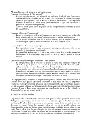 Algunas objeciones a la teoría de la prevención general
En cuanto al fundamento del "ius puniendi"
- Esta formulación encierra el peligro de su intrínseca debilidad para fundamentar
cuándo es legítimo que el Estado use la pena, deja sin resolver la pregunta siguiente;
¿frente a qué supuestos tiene el Estado la facultad de intimidar?. Ello explica su
tendencia a favorecer el "terror penal" (como ocurrió en la baja Edad Media con la
práctica de las ejecuciones ejemplares)
- Tampoco aporta datos acerca de ¿cuáles son los comportamientos esperados y cuáles
los indeseables?.
En cuanto al límite del "ius puniendi"
- Podría terminar en una tendencia al terror estatal porque podría conducir a un Derecho
Penal más ocupado por su propia eficacia que por servir a todos los ciudadanos.
- No es posible determinar cual es el énfasis punitivo que es necesario aplicar al
delincuente para lograr el efecto intimidatorio en el resto del tejido social.
Indemostrabilidad de la coacción sicológica
- Las suposiciones sobre el efecto intimidatorio de las penas ejemplares sólo pueden
pretender el status de una cuestión de fe.
- Es muy difícil verificar cual es el efecto preventivo general de la pena. La idea de que
la intensidad de la amenaza es proporcional al efecto preventivo resulta, al menos,
dudosa.
Utilización del delincuente para amedrentar a otros hombres.
- El interés público en la evitación de delitos no basta para justificar, respecto del
afectado, lo que la pena a él le ocasiona: la garantía de la dignidad humana prohíbe
utilizar al hombre como medio para los fines de otros hombres.
- Es impugnable en sí mismo un criterio que utiliza al hombre de esa forma ya que no se
lo castiga por su acción sino por comportamientos que se supone que otros hombres
pueden realizar, asumiendo sentido la objeción kantiana a que lo seres humanos sean
manejados como instrumentos para prevenir las intenciones de otros.
Las impugnaciones a la teoría de la prevención general tampoco han provocado que el
Derecho penal haya podido despojarse totalmente de este punto de vista. Es importante
señalar que fueron precisamente ópticas de prevención general las que dieron lugar a uno de
los más modernos intentos por fundamentar el sistema penal: partiendo de la concepción de
Luhmann de que el Derecho es instrumento de estabilización social, se ha explicado la
denominada "prevención general positiva".
4. Teorías mixtas o de la unión:
La polémica entre teorías absolutas y relativas de la pena evidencia que existe más de un fin
de la pena ya que ninguna de las mencionadas concepciones agota el fundamento para su
explicación. De allí se derivan teorías de la unión que procuran articular una síntesis entre las
doctrinas en pugna. Parten del supuesto realista de que no es posible adoptar una
fundamentación desde las formar puras precedentemente señaladas porque ellas ofrecen
varios flancos a la crítica. Surgen así teorías pluridimensionales de la pena que suponen una
combinación de fines preventivos y retributivos e intentan configurar un sistema que recoja
los efectos más positivos de cada una de las concepciones puras hasta aquí analizadas.
 