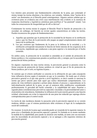 Los intentos para presentar una fundamentación coherente de la pena, que contemple al
mismo tiempo las teorías absolutas y las relativas, son variados. Además, éstas "teorías de la
unión" son dominantes en el Derecho penal contemporáneo. Algunos autores señalan que su
existencia pone en evidencia una crisis cuya manifestación más evidente es la ausencia de
respuestas doctrinarias y legislativas armónicas para justificar el "ius puniendi" estatal, "con
todas las consecuencias de inseguridad que de allí se derivan".
Comúnmente las teorías mixtas le asignan al Derecho Penal la función de protección a la
sociedad, sin embargo, tal función no reviste iguales características en todas las teorías.
Pueden reconocerse dos grupos de fundamentaciones:
a. Aquellas que postulan que la protección de la sociedad ha de basarse en la retribución
justa y que los fines de la prevención sólo juegan un papel complementario dentro del
marco de la retribución.
b. Las que sostienen que fundamento de la pena es la defensa de la sociedad, y a la
retribución corresponde únicamente la función de límite máximo de las exigencias de la
prevención, impidiendo que conduzcan a una pena superior a la merecida por el hecho
cometido.
En ambos casos, la protección de la sociedad es entendida en el sentido de protección de
bienes jurídicos y las conminaciones penales se justifican sólo, y siempre, por la necesidad de
protección de bienes jurídicos.
En algunos exponentes de éstas teorías mixtas, la prevención general se presenta como la
forma concreta de protección de bienes jurídicos en virtud de que el fin de protección de
bienes jurídicos, por sí solo, no legitima la pena..-
Se sostiene que el criterio unificador se concreta en la afirmación de que cada concepción
tiene influencia diversa según el momento en que se la considere. De modo que el criterio
preventivo general es el que más gravita a nivel legislativo, es decir cuando se sanciona la
norma que prevé sanción para todo aquel que realice determinado comportamiento. Los
puntos de vista retributivo pasarían a primer plano durante el proceso y especialmente en la
individualización judicial de la pena, ya que al sentencia debe establecerse considerando
preferentemente la gravedad del hecho cometido y la culpabilidad del autor. Pasarían a
segundo plano consideraciones preventivas especiales vinculadas a la personalidad del autor u
al pronóstico de reincidencia, limitándose la influencia de la prevención general a una función
residual, relacionada con evitar la imposición de una pena tan reducida que suponga efectos
contraproducentes para el control social.
La teoría de más incidencia durante la ejecución sería la prevención especial en su versión
moderna, debido a que el sistema penitenciario debe orientarse al logro de la readaptación
social del condenado.
En resumen: la teoría de la pena aquí sostenida puede ser resumida de la siguiente manera; la
pena sirve a finalidades de prevención especial y general. Es limitada en su monto mediante
la medida de la culpabilidad, pero puede no alcanzar esta medida, en tanto esto sea necesario
para las necesidades de prevención especial y no se opongan a ello requisitos mínimos de
prevención general.
 