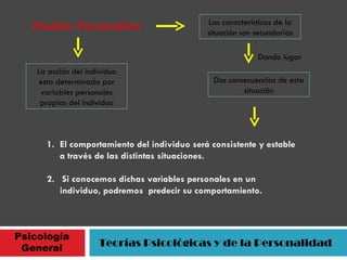 Psicología General Teorías Psicológicas y de la Personalidad Modelo Personalista La acción del individuo esta determinada por variables personales propias del individuo Las características de la situación son secundarias Dando lugar Dos consecuencias de esta situación El comportamiento del individuo será consistente y estable a través de las distintas situaciones. 2.  Si conocemos dichas variables personales en un individuo, podremos  predecir su comportamiento. 