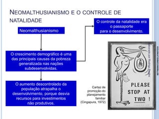 NEOMALTHUSIANISMO E O CONTROLE DE
NATALIDADE
Neomalthusianismo
O crescimento demográfico é uma
das principais causas da pobreza
generalizada nas nações
subdesenvolvidas.
O controle da natalidade era
o passaporte
para o desenvolvimento.
O aumento descontrolado da
população atrapalha o
desenvolvimento, porque desvia
recursos para investimentos
não produtivos.
Cartaz de
promoção do
planejamento
familiar
(Cingapura, 1972)
BETTMANN/CORBIS/LATINSTOCK
ElaboradoporRodrigoBaglini
 